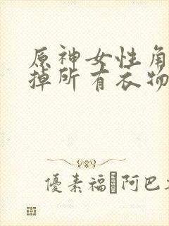 原神女性角色去掉所有衣物XMAN闭眼害羞