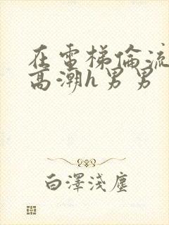 在电梯伦流澡到高潮h男男