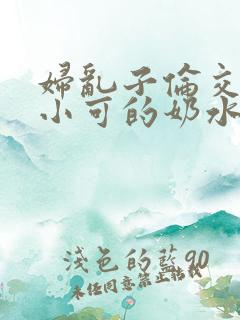 妇乱子伦交小说小可的奶水