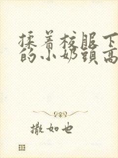 揉着校服下粉嫩的小奶头高h