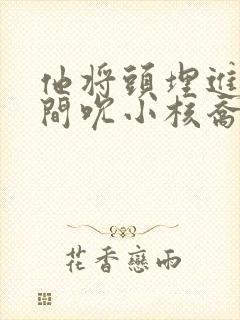 他将头埋进双腿间吮小核乔又夏