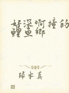 好深啊撞的好吗鲤鱼乡