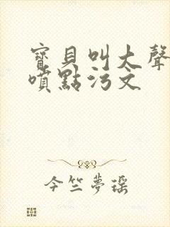 宝贝叫大声点多喷点污文