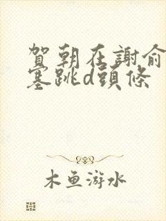 贺朝在谢俞里面塞跳d头条