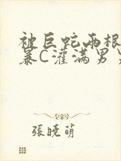 被巨蛇两根强制暴C灌满男男漫画