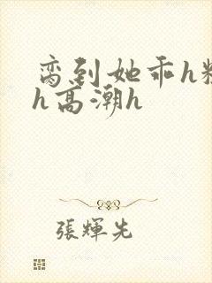 脔到她乖h粗话h高潮h