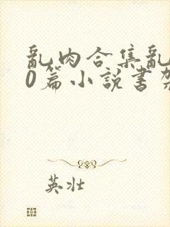 乱肉合集乱500篇小说书架下载TXT