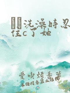 妺妺洗澡时忍不住c了她