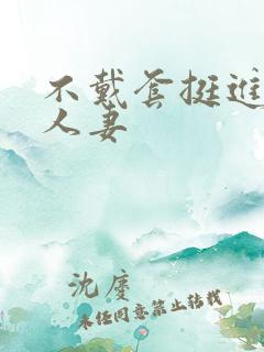 不戴套挺进朋友人妻