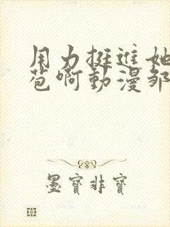 用力挺进她的花苞啊动漫邹菊