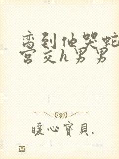 脔到他哭蛇双根宫交h男男