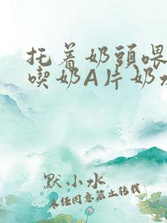 托着奶头喂男人吃奶A片奶水