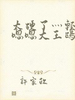 太硬了灬轻点灬嗯嗯大王鸥