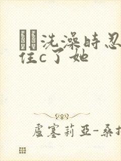 妺妺洗澡时忍不住c了她