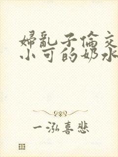 妇乱子伦交小说小可的奶水