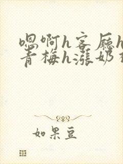 嗯啊h客厅hh青梅h涨奶视频