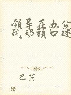 领导在办公室含我奶头口述