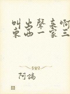 叫出声来啊叫小东西一家三口