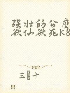 强壮的公么让我欲仙欲死K8