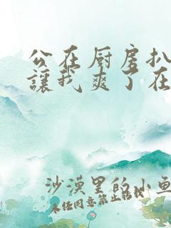 公在厨房扒开腿让我爽了在线观看