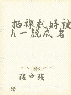 拍裸戏时被c了h一脱成名