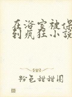 在浴室被保安C到疯狂小说