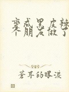 变成黑皮辣妹后个朋友做了无删