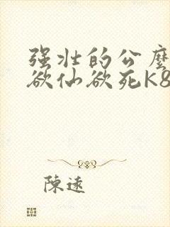强壮的公么让我欲仙欲死K8