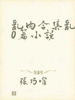 乱肉合集乱500篇小说