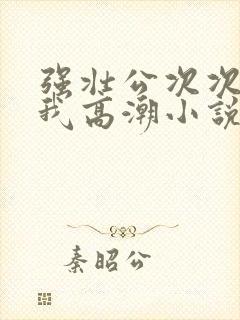 强壮公次次弄得我高潮小说