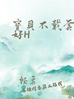 宝贝不戴套好不好H