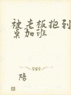 被老板抱到办公桌加班