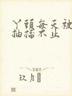 丫头每天被弄的抽搐不止