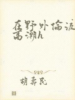 在野外伦流澡到高潮h