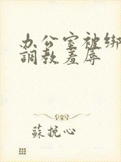 办公室被绑奶头调教羞辱