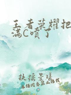 王者荣耀把姬小满C喷了