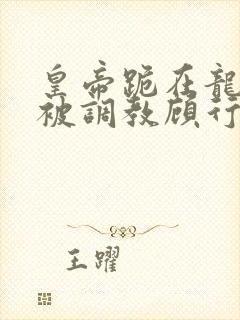 皇帝跪在龙椅前被调教顾行之