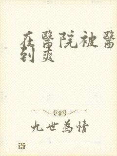 在医院被医生强到爽