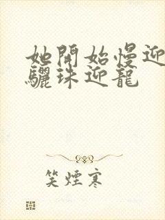 她开始慢迎迎合骊珠迎龙