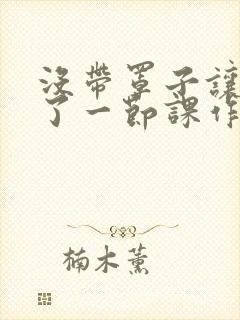 没带罩子让他C了一节课作文知乎