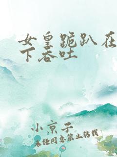 女皇跪趴在龙椅下吞吐