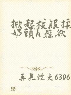 掀起校服揉她的奶头h瘾欲