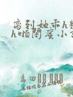 脔到她乖h粗话h啪闺蜜小说