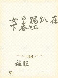 女皇跪趴在龙椅下吞吐