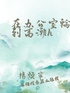 在办公室轮流澡到高潮h