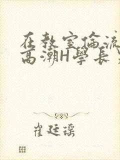 在教室伦流澡到高潮H学长男男