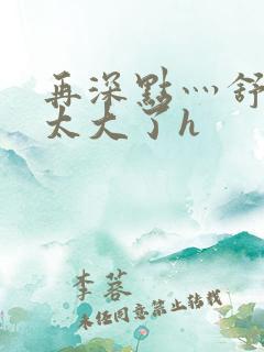 再深点灬舒服灬太大了h