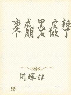 变成黑皮辣妹后个朋友做了无删