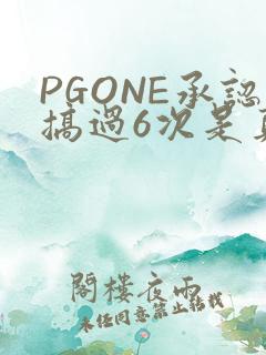 PGONE承认搞过6次是真的吗