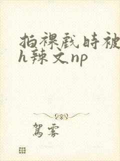 拍裸戏时被c了h辣文np